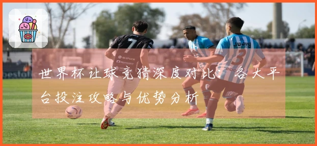 世界杯让球竞猜深度对比：各大平台投注攻略与优势分析
