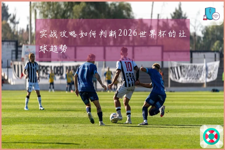 实战攻略如何判断2026世界杯的让球趋势